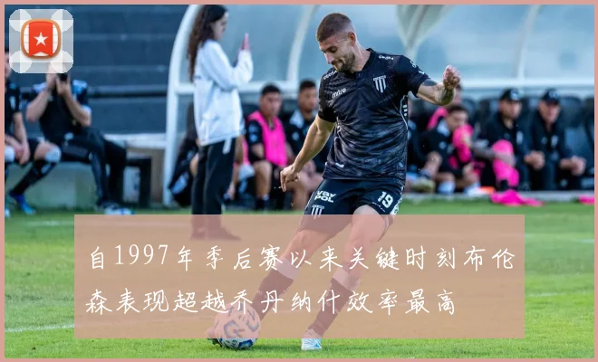自1997年季后赛以来关键时刻布伦森表现超越乔丹纳什效率最高