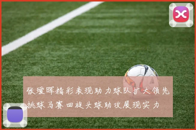 张瑷晖精彩表现助力球队扩大领先挑球马赛回旋头球助攻展现实力