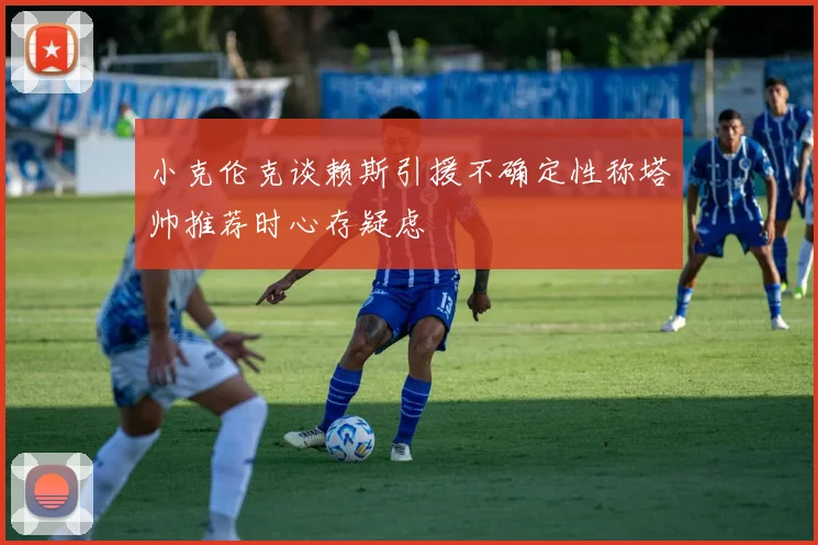 小克伦克谈赖斯引援不确定性称塔帅推荐时心存疑虑