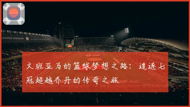 文班亚马的篮球梦想之路：追逐七冠超越乔丹的传奇之旅