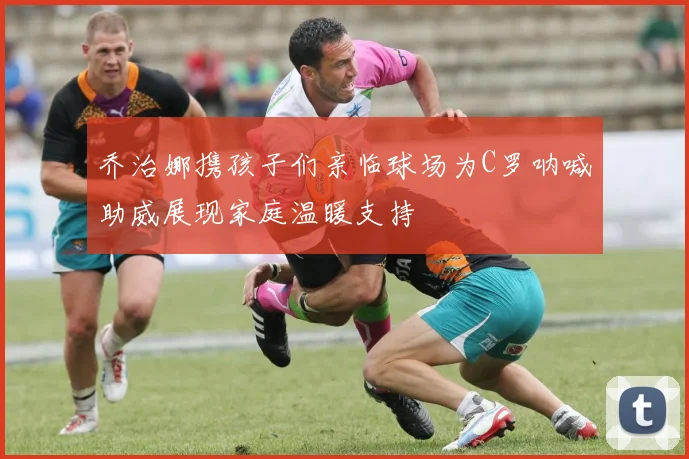 乔治娜携孩子们亲临球场为C罗呐喊助威展现家庭温暖支持
