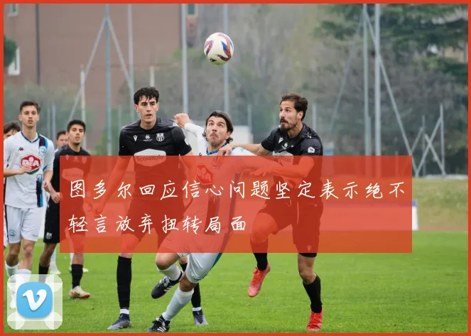 图多尔回应信心问题坚定表示绝不轻言放弃扭转局面