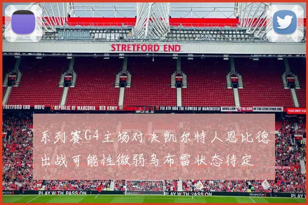 系列赛G4主场对决凯尔特人恩比德出战可能性微弱乌布雷状态待定
