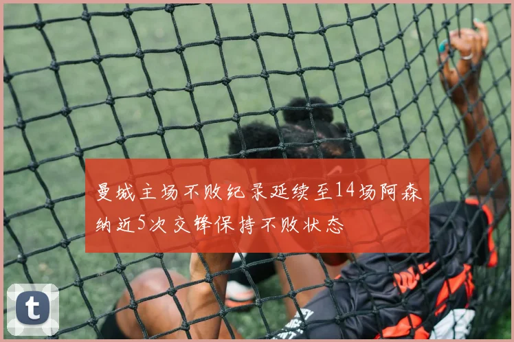 曼城主场不败纪录延续至14场阿森纳近5次交锋保持不败状态