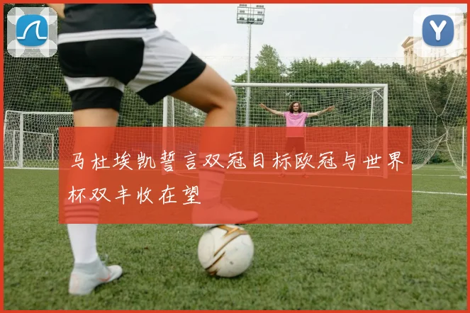 马杜埃凯誓言双冠目标欧冠与世界杯双丰收在望