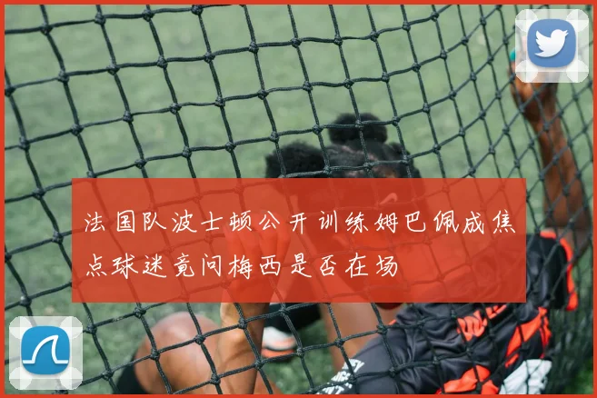 法国队波士顿公开训练姆巴佩成焦点球迷竟问梅西是否在场