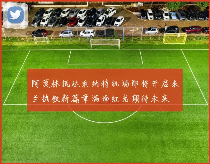 阿莫林抵达利纳特机场即将开启米兰执教新篇章满面红光期待未来