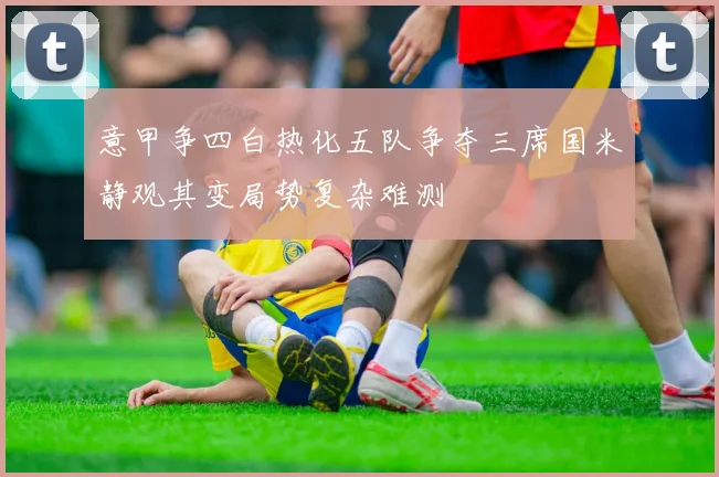 意甲争四白热化五队争夺三席国米静观其变局势复杂难测