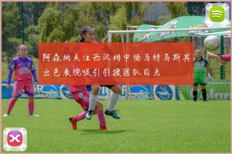 阿森纳关注西汉姆中场马特乌斯其出色表现吸引引援团队目光
