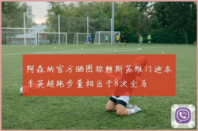 阿森纳官方晒图称赖斯苏维门迪本季英超跑步量相当于8次全马