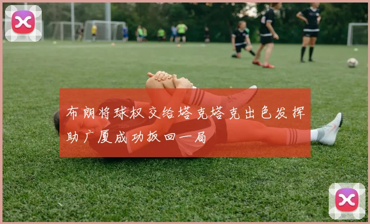 布朗将球权交给塔克塔克出色发挥助广厦成功扳回一局
