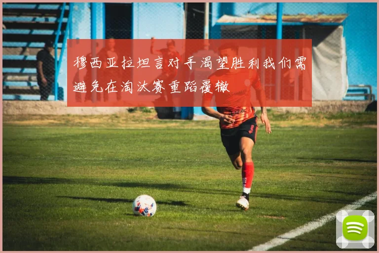 穆西亚拉坦言对手渴望胜利我们需避免在淘汰赛重蹈覆辙