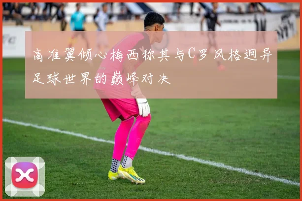 高准翼倾心梅西称其与C罗风格迥异足球世界的巅峰对决