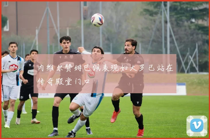 内维尔赞姆巴佩表现如大罗已站在传奇殿堂门口