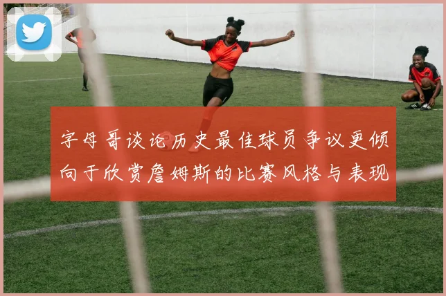 字母哥谈论历史最佳球员争议更倾向于欣赏詹姆斯的比赛风格与表现