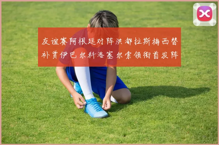 友谊赛阿根廷对阵洪都拉斯梅西替补贾伊巴尔科洛塞尔索领衔首发阵容