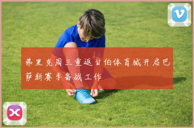 弗里克周三重返甘伯体育城开启巴萨新赛季备战工作