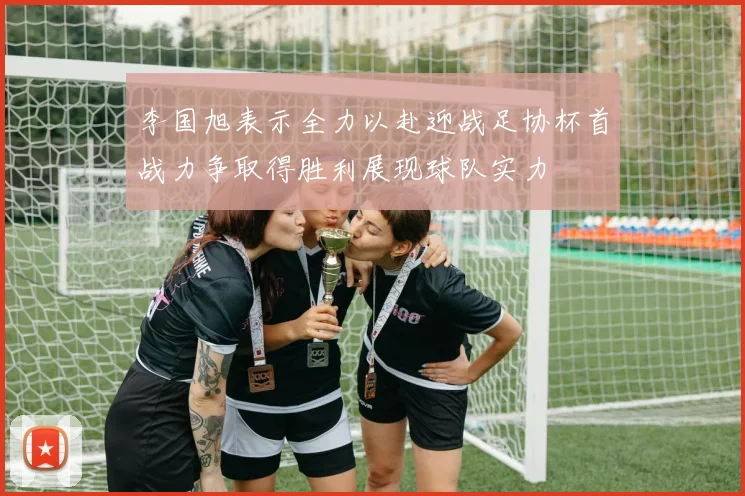 李国旭表示全力以赴迎战足协杯首战力争取得胜利展现球队实力