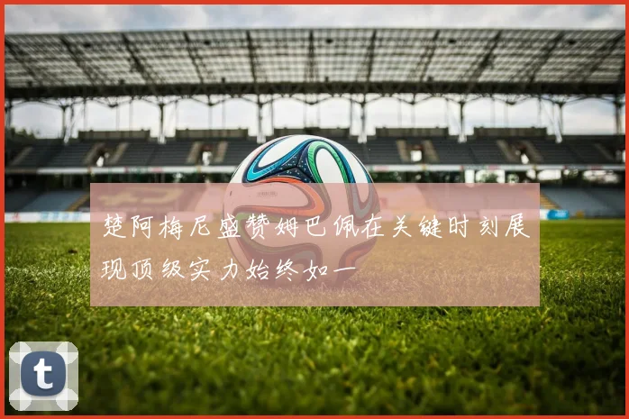 楚阿梅尼盛赞姆巴佩在关键时刻展现顶级实力始终如一
