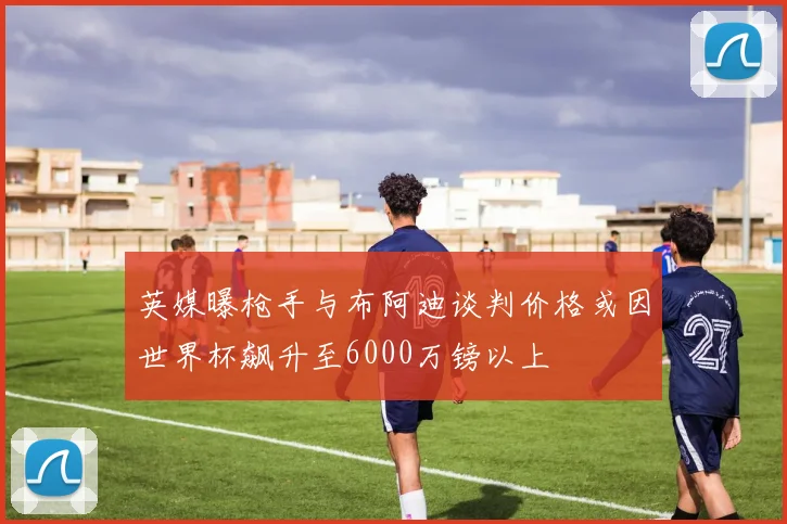英媒曝枪手与布阿迪谈判价格或因世界杯飙升至6000万镑以上