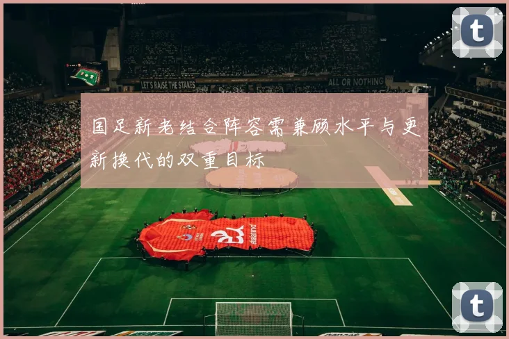 国足新老结合阵容需兼顾水平与更新换代的双重目标