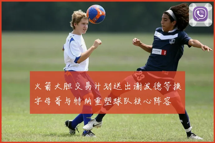 火箭大胆交易计划送出谢泼德等换字母哥与特纳重塑球队核心阵容
