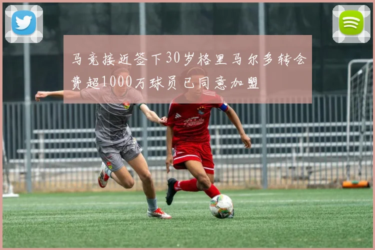 马竞接近签下30岁格里马尔多转会费超1000万球员已同意加盟