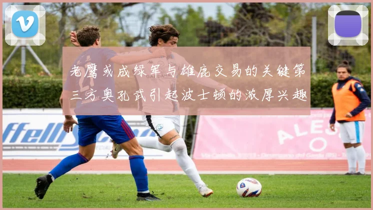 老鹰或成绿军与雄鹿交易的关键第三方奥孔武引起波士顿的浓厚兴趣