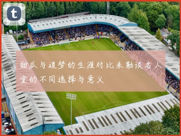 甜瓜与追梦的生涯对比米勒谈名人堂的不同选择与意义