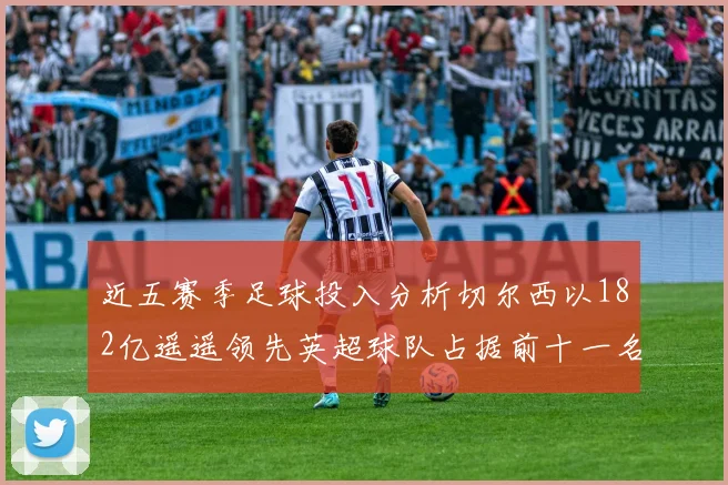 近五赛季足球投入分析切尔西以182亿遥遥领先英超球队占据前十一名