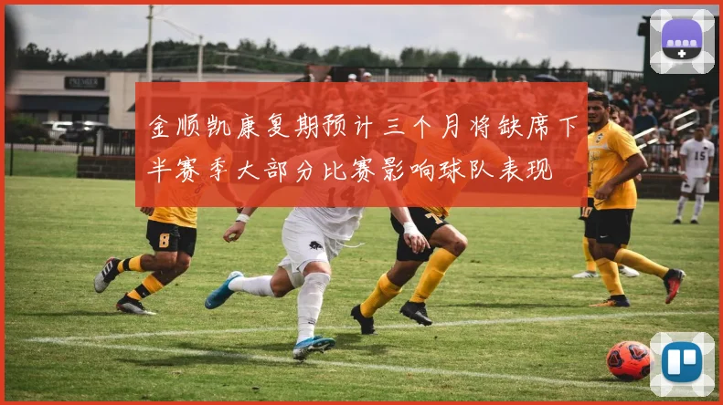 金顺凯康复期预计三个月将缺席下半赛季大部分比赛影响球队表现