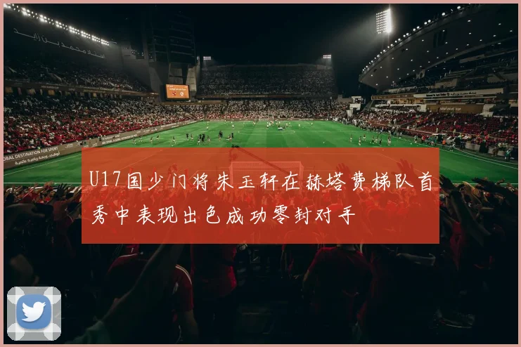 U17国少门将朱玉轩在赫塔费梯队首秀中表现出色成功零封对手