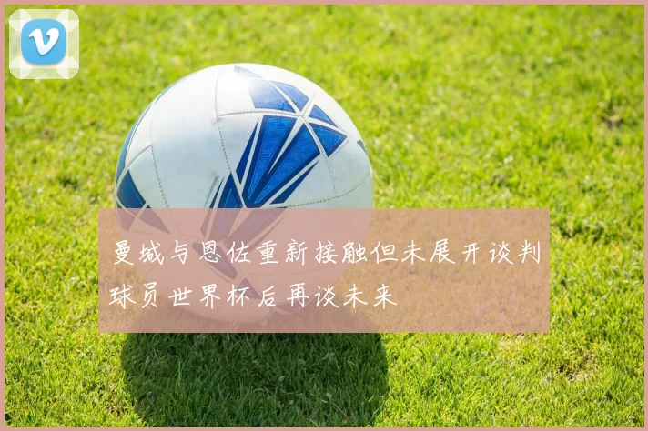 曼城与恩佐重新接触但未展开谈判球员世界杯后再谈未来